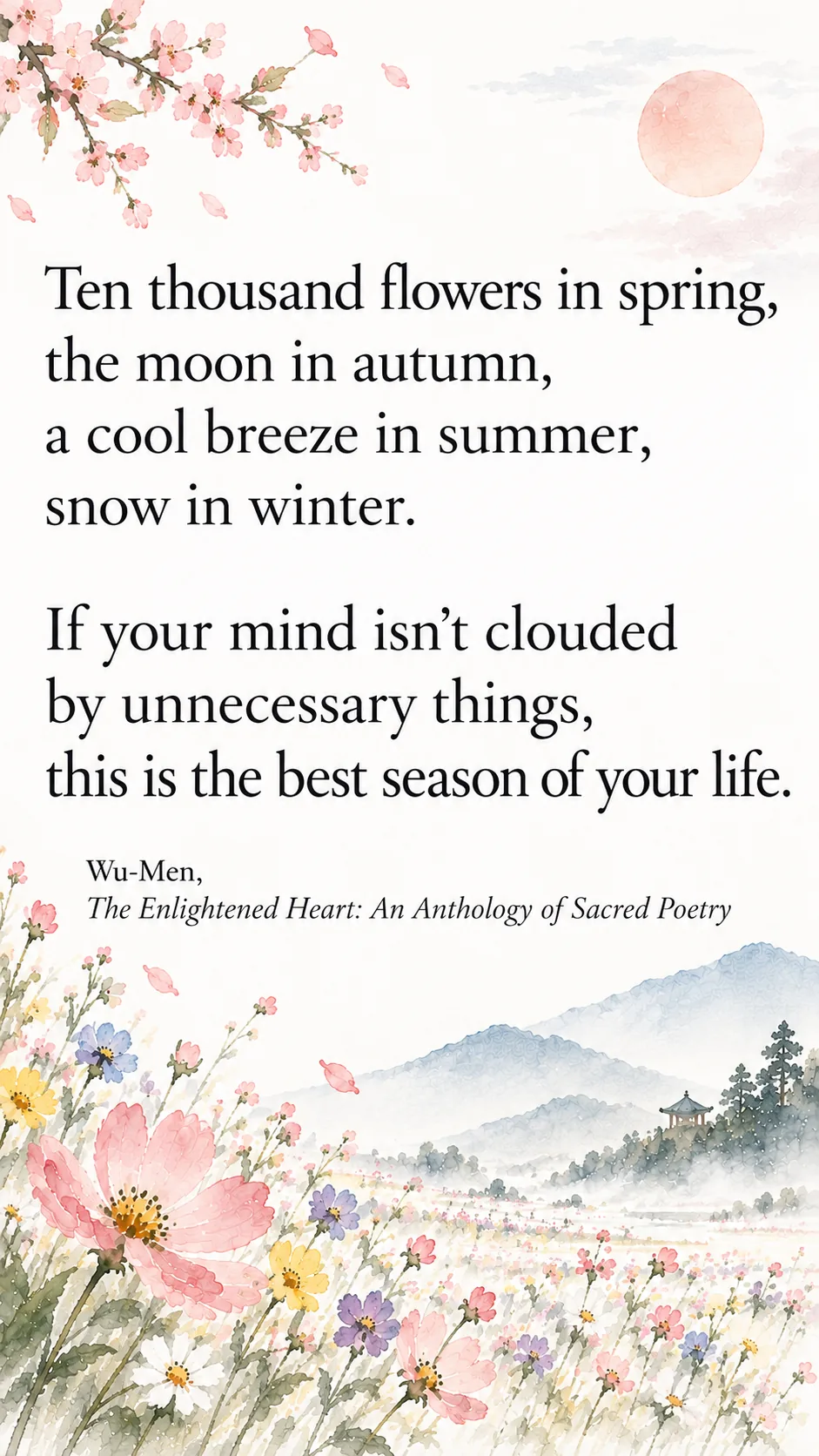 Ten thousand flowers in spring, the moon in autumn, a cool breeze in summer, snow in winter. If your mind isn’t clouded by unnecessary things, this is the best season of your life. Wu-Men, The Enlightened Heart: An Anthology of Sacred Poetry.